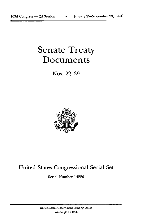 handle is hein.usccsset/usconset14220 and id is 1 raw text is: 


1034 Congress - 2d Session         January 25-November 29, 1994


Senate Treaty

  Documents

       Nos. 22-39


United States Congressional Serial Set

             Serial Number 14220


United States Government Printing Office
       Washington: 1996


0   January 25-November 29, 1994


103d Congress - 2d Session


