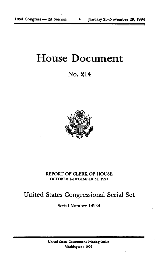 handle is hein.usccsset/usconset14234 and id is 1 raw text is: 



I OSd Congress - 2d Session     *   January 25-November 29, 1994


House Document


            No. 214


         REPORT OF CLERK OF HOUSE
         OCTOBER 1-DECEMBER 31,1993


United States Congressional Serial Set

             Serial Number 14234


United States Government Printing Office
       Washington: 1996


.103d Congress - 2d Session


0   January 25-November 29, 1994


