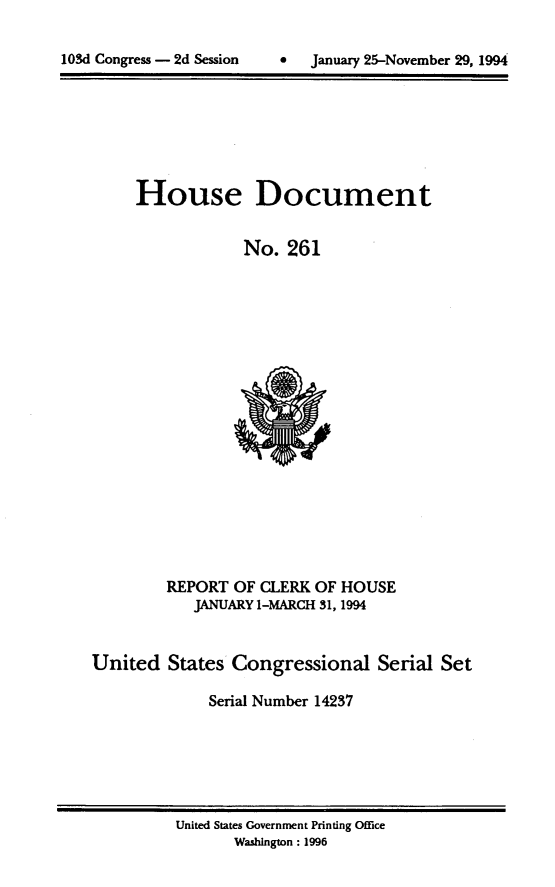handle is hein.usccsset/usconset14237 and id is 1 raw text is: 


lOSd Congress - 2d Session         January 25-November 29, 1994


House Document


            No. 261


         REPORT OF CLERK OF HOUSE
            JANUARY I-MARCH 31, 1994


United States Congressional Serial Set

              Serial Number 14237


United States Government Printing Office
       Washington : 1996


103d Congress - 2d Session


0   January 25-November 29, 199.


