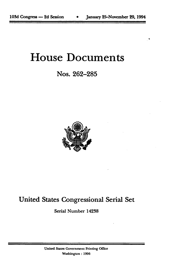 handle is hein.usccsset/usconset14238 and id is 1 raw text is: 


lOSd Congress - 2d Session    *   January 25-November 29, 1994


House Documents

          Nos. 262-285


United States Congressional Serial Set

              Serial Number 14238


United States Government Printing Office
       Washington : 1996


103d Congress - 2d Session


0   January 25-November 29, 1994


