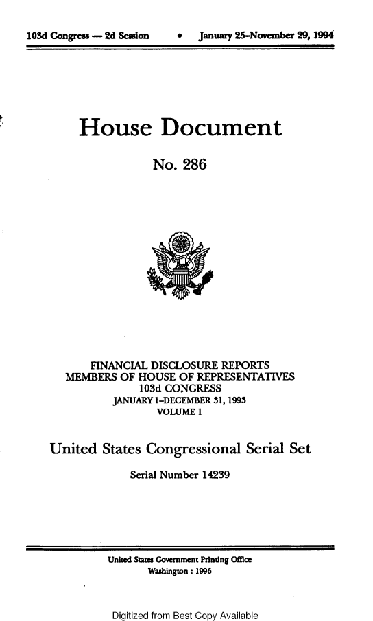 handle is hein.usccsset/usconset14239 and id is 1 raw text is: 


lOSd Congress - 2d Session     *   January 25-November 29, 1994


House Document


            No. 286


       FINANCIAL DISCLOSURE REPORTS
   MEMBERS OF HOUSE OF REPRESENTATIVES
               103d CONGRESS
           JANUARY 1-DECEMBER 31, 1993
                  VOLUME 1


United States Congressional Serial Set

              Serial Number 14239


United State Government Printing Office
       Washington : 1996


Digitized from Best Copy Available


 January 25-November 29, 1994


103d Congress - 2d Sesson


