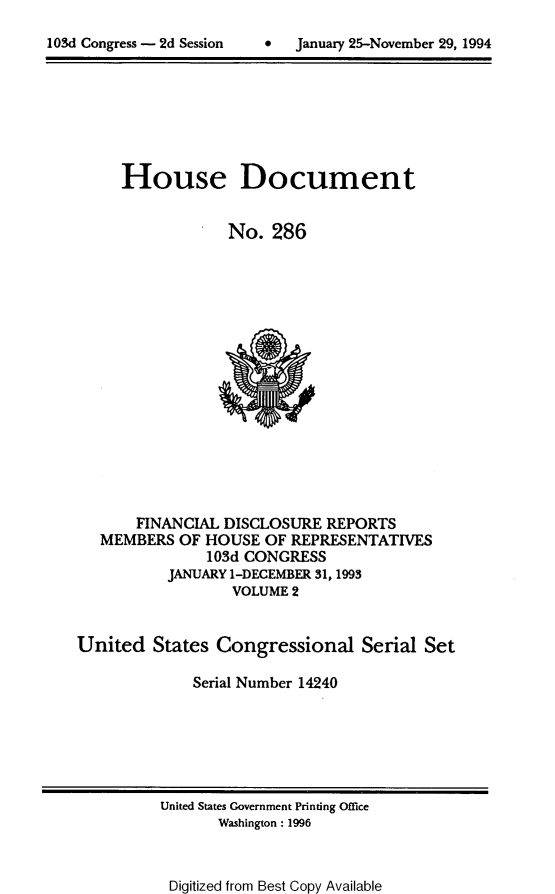 handle is hein.usccsset/usconset14240 and id is 1 raw text is: 


103d Congress - 2d Session         January 25-November 29, 1994


House Document


             No. 286


       FINANCIAL DISCLOSURE REPORTS
   MEMBERS OF HOUSE OF REPRESENTATIVES
               103d CONGRESS
           JANUARY 1-DECEMBER 31,1993
                  VOLUME 2


United States Congressional Serial Set

              Serial Number 14240


United States Government Printing Office
       Washington: 1996


Digitized from Best Copy Available


103d Congress - 2d Session


0 January 25-Novemnber 29, 1994



