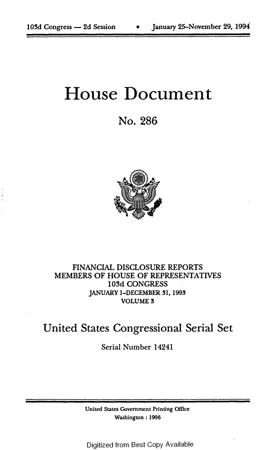 handle is hein.usccsset/usconset14241 and id is 1 raw text is: 


lOSd Congress - 2d Session          January 25-November 29, 1994


House Document


             No. 286


       FINANCIAL DISCLOSURE REPORTS
   MEMBERS OF HOUSE OF REPRESENTATIVES
               103d CONGRESS
           JANUARY I-DECEMBER 31, 1993
                  VOLUME 3


United States Congressional Serial Set

              Serial Number 14241


United States Government Printing Office
       Washington: 1996


Digitized from Best Copy Available


0   January 25-Novemnber 29, 1994


103d Congress - 2d Session


