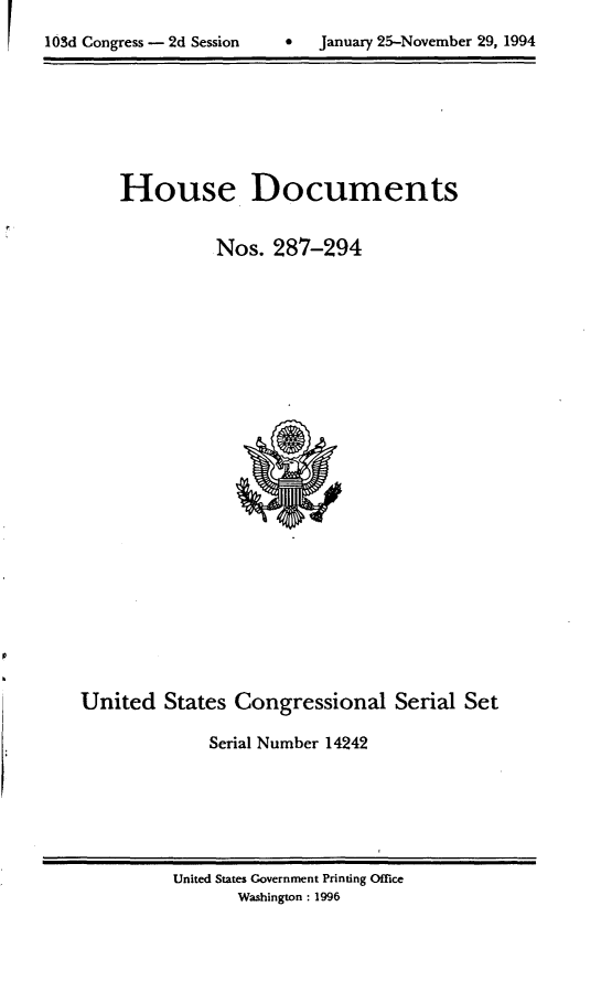 handle is hein.usccsset/usconset14242 and id is 1 raw text is: 

lOSd Congress - 2d Session          January 25-November 29, 1994


House Documents

          Nos. 287-294


United States Congressional Serial Set

              Serial Number 14242


United States Government Printing Office
       Washington: 1996


 January 25-November 29, 1994


103d Congress - 2d Session



