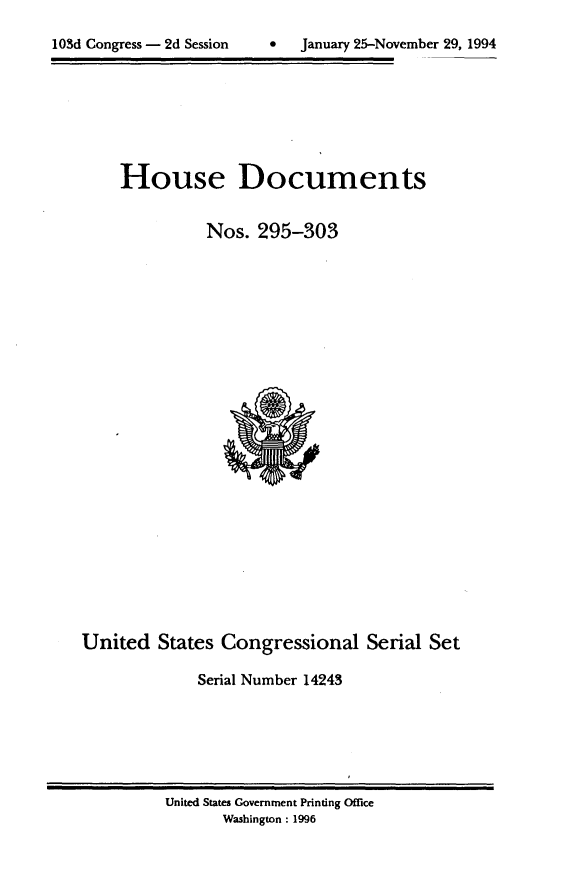 handle is hein.usccsset/usconset14243 and id is 1 raw text is: 
C2January 25-November 29, 1994


House Documents


          Nos. 295-303


United States Congressional Serial Set

             Serial Number 14243


United States Government Printing Office
      Washington : 1996


103d Congress - 2d Session


