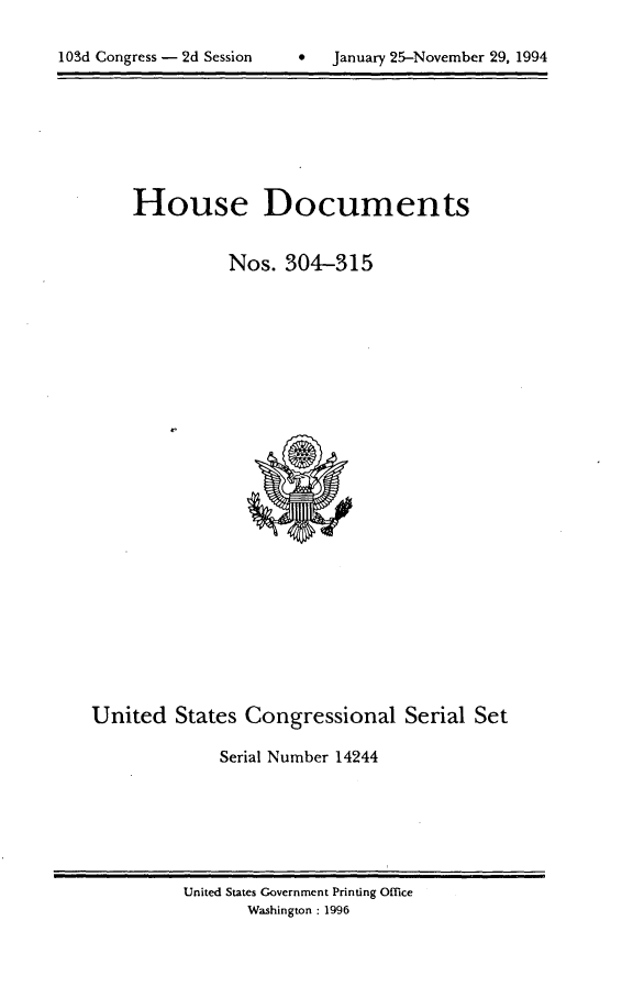 handle is hein.usccsset/usconset14244 and id is 1 raw text is: 


103dConres  -  d Sesio  Jauar 2~-oveber29.199


House Documents


          Nos. 304-315


United States Congressional Serial Set

             Serial Number 14244


United States Government Printing Office
       Washington : 1996


103d Congress - 2d Session


9   January 25-November 29, 1994


