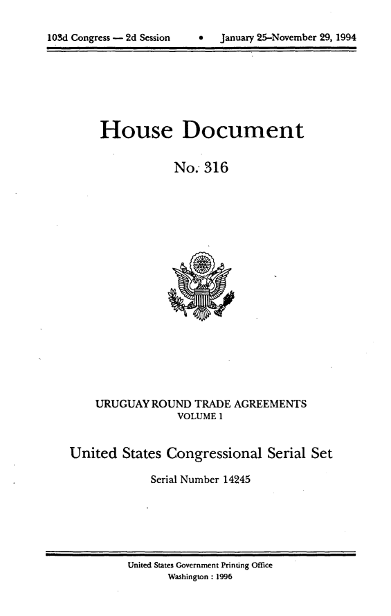 handle is hein.usccsset/usconset14245 and id is 1 raw text is: 


103 Cngrss- 2 Sssin  anary25Novmbr 2, 99


House Document


            No. 316


    URUGUAY ROUND TRADE AGREEMENTS
                 VOLUME 1


United States Congressional Serial Set

             Serial Number 14245


United States Government Printing Office
      Washington : 1996


103d Congress - 2d Session


0  January 25-November 29, 1994


