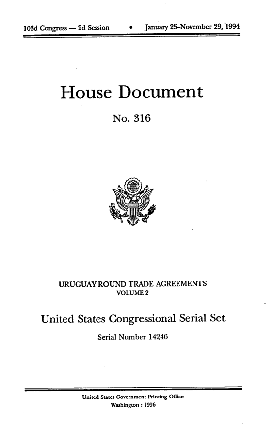 handle is hein.usccsset/usconset14246 and id is 1 raw text is: 


lOSd Congress - 2d Session        January 25-November 29, 1994


House Document


            No. 316


URUGUAY ROUND TRADE
              VOLUME 2


AGREEMENTS


United States Congressional Serial Set

             Serial Number 14246


United States Government Printing Office
       Washington : 1996


January 25-November 29, 1994


103d Congress - 2d Session


