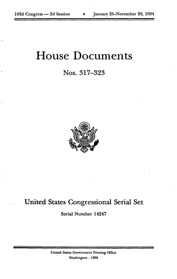 handle is hein.usccsset/usconset14247 and id is 1 raw text is: 

lOSd Congress - 2d Session         January 25-November 29, 1994


House Documents

          Nos. 317-323


United States Congressional Serial Set

              Serial Number 14247


United States Government Printing Office
       Washington : 1996


103d Congress - 2d Session


0   January 25-Novemnber 29, 1994



