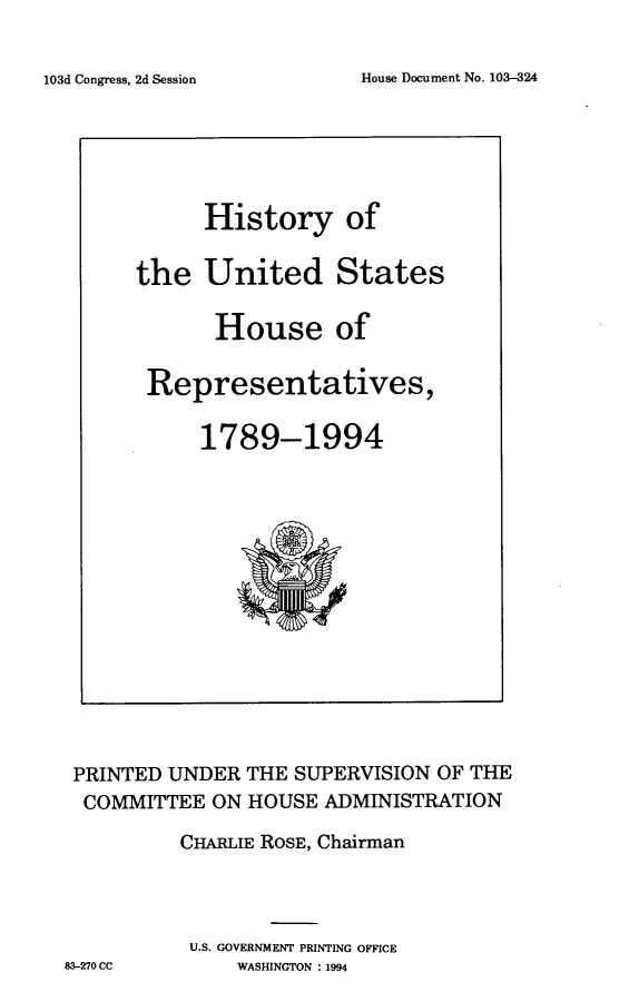 handle is hein.usccsset/usconset14248 and id is 1 raw text is: 

House Document No. 103-324


PRINTED UNDER THE SUPERVISION OF THE
  COMMITTEE ON HOUSE ADMINISTRATION

          CHARLIE ROSE, Chairman



          U.S. GOVERNMENT PRINTING OFFICE
83-270 CC     WASHINGTON : 1994


      History of

the United States

       House of

 Representatives,

     1789-1994


103d Congress, 2d Session


