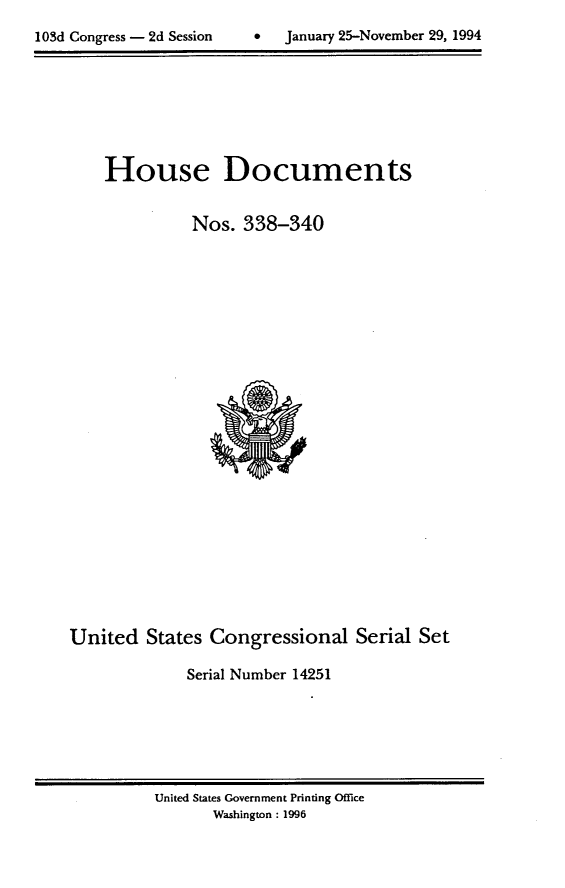 handle is hein.usccsset/usconset14251 and id is 1 raw text is: 

1 OSd Congress - 2d Session         January 25-November 29, 1994


House Documents

          Nos. 338-340


United States Congressional Serial Set

              Serial Number 14251


United States Government Printing Office
       Washington : 1996


103d Congress - 2d Session


0   January 25-Novemnber 29, 1994


