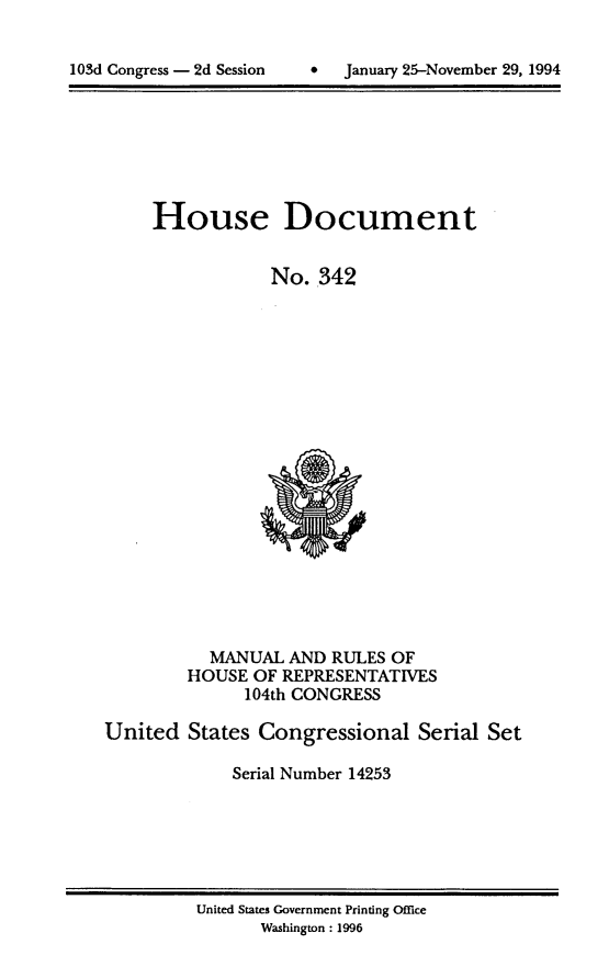 handle is hein.usccsset/usconset14253 and id is 1 raw text is: 



lOSd Congress - 2d Session         January 25-November 29, 1994


House Document


            No. 342


           MANUAL AND RULES OF
         HOUSE OF REPRESENTATIVES
              104th CONGRESS

United States Congressional Serial Set

             Serial Number 14253


United States Government Printing Office
       Washington : 1996


103d Congress - 2d Session


0  January 25-November 29, 1994


