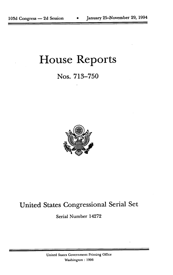 handle is hein.usccsset/usconset14272 and id is 1 raw text is: 


lOSd Congress - 2d Session         January 25-November 29, 1994


House Reports

       Nos. 713-750


United States Congressional Serial Set

              Serial Number 14272


United States Government Printing Office
       Washington : 1996


0   January 25-November 29, 1994


103d Congress - 2d Session


