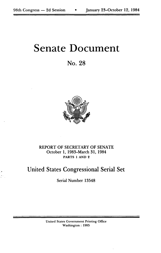 handle is hein.usccsset/usconset20473 and id is 1 raw text is: 

98th Congress - 2d Session         January 23-October 12, 1984


Senate Document


              No. 28


REPORT OF SECRETARY OF SENATE
   October 1, 1983-March 31, 1984
          PARTS 1 AND 2


United States Congressional Serial Set

            Serial Number 13548


United States Government Printing Office
       Washington : 1985


0   January 23-October 12, 1984


98th Congress - 2d Session


