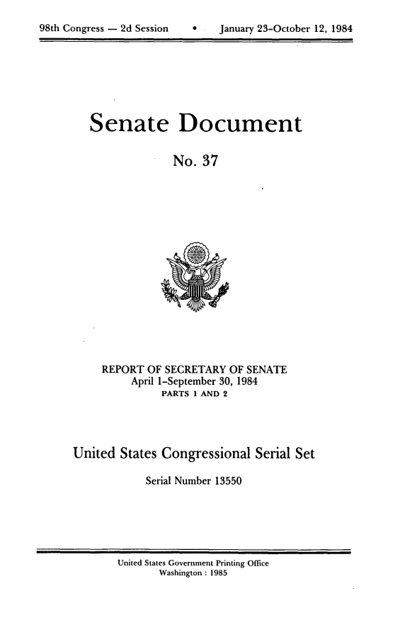 handle is hein.usccsset/usconset20475 and id is 1 raw text is: 
9   January 23-October 12, 1984


Senate Document

             No. 37


REPORT OF SECRETARY OF SENATE
     April 1-September 30, 1984
          PARTS 1 AND 2


United States Congressional Serial Set

            Serial Number 13550


United States Government Printing Office
       Washington : 1985


98th Congress - 2d Session


