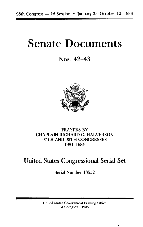 handle is hein.usccsset/usconset20477 and id is 1 raw text is: 

98th Congress - 2d Session ° January 23-October 12, 1984


Senate Documents


            Nos. 42-43


              PRAYERS BY
     CHAPLAIN RICHARD C. HALVERSON
       97TH AND 98TH CONGRESSES
               1981-1984


United States Congressional Serial Set

            Serial Number 13552


United States Government Printing Office
       Washington : 1985


