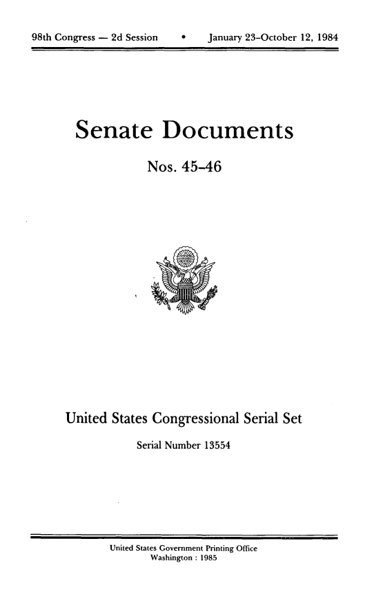 handle is hein.usccsset/usconset20479 and id is 1 raw text is: 


98th Congress - 2d Session         January 23-October 12, 1984


Senate Documents


            Nos. 45-46


United States Congressional Serial Set

            Serial Number 13554


United States Government Printing Office
       Washington : 1985


98th Congress - 2d Session


0   January 23-October 12, 1984



