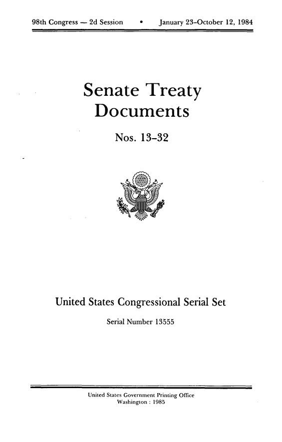 handle is hein.usccsset/usconset20480 and id is 1 raw text is: 


98th Congress - 2d Session        January 23-October 12, 1984


Senate Treaty

   Documents


       Nos. 13-32


United States Congressional Serial Set

            Serial Number 13555


United States Government Printing Office
       Washington : 1985


98th Congress - 2d Session


0   January 23-October 12, 1984


