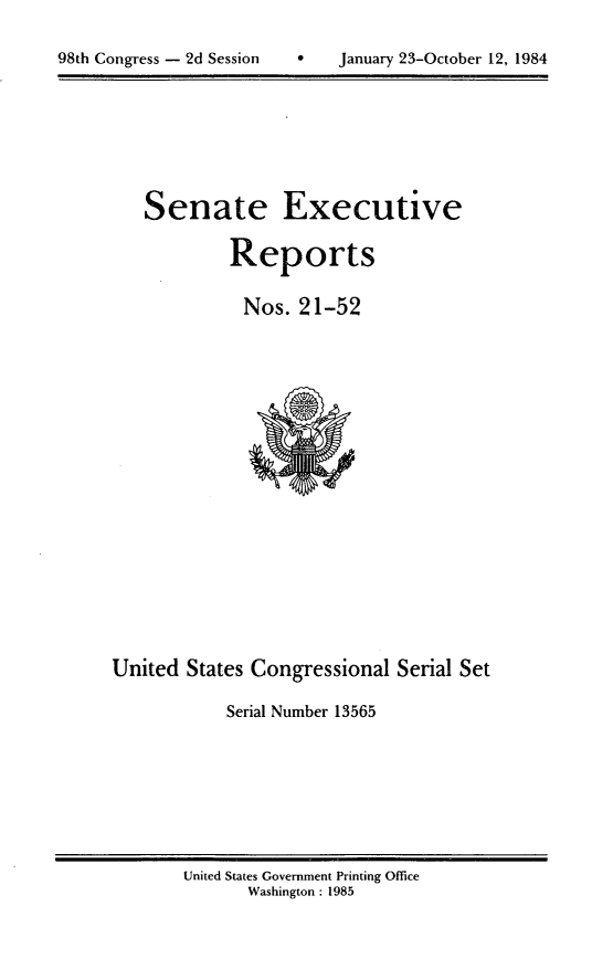 handle is hein.usccsset/usconset20490 and id is 1 raw text is: 


98th Congress - 2d Session         January 23-October 12, 1984


Senate Executive

         Reports

         Nos. 21-52


United States Congressional Serial Set

            Serial Number 13565


United States Government Printing Office
       Washington : 1985


98th Congress - 2d Session


January 23-October 12, 1984


