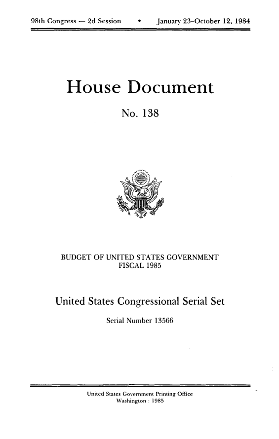 handle is hein.usccsset/usconset20491 and id is 1 raw text is: 


98th Congress - 2d Session         January 23-October 12, 1984


House Document


             No. 138


BUDGET OF UNITED STATES GOVERNMENT
               FISCAL 1985



United States Congressional Serial Set

            Serial Number 13566


United States Government Printing Office
       Washington : 1985


98th Congress - 2d Session


January 23-October 12, 1984


