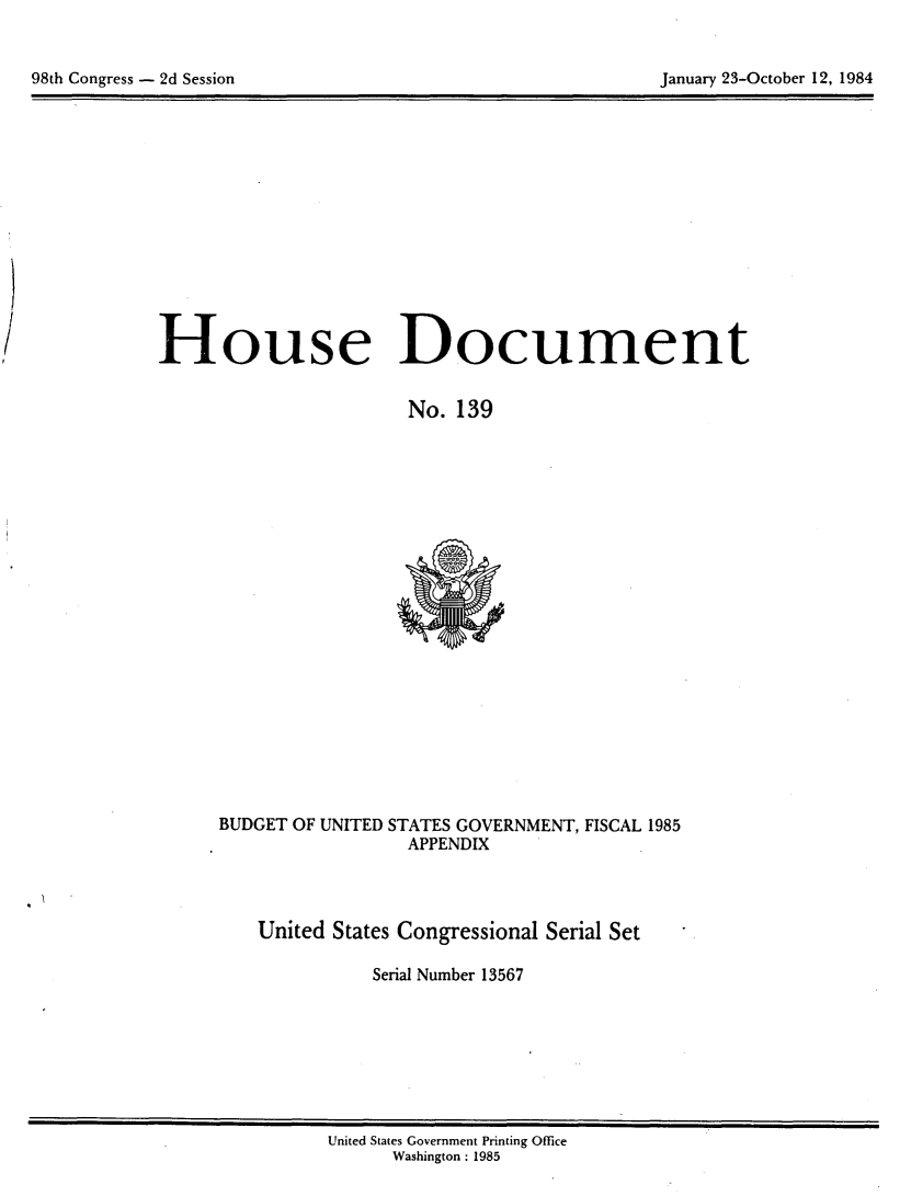 handle is hein.usccsset/usconset20492 and id is 1 raw text is: 



98th Congress - 2d Session                                 January 23-October 12, 1984


House Document


                        No. 139


BUDGET OF UNITED STATES GOVERNMENT, FISCAL 1985
                  APPENDIX



    United States Congressional Serial Set

               Serial Number 13567


United States Government Printing Office
      Washington : 1985


98th Congress - 2d Session


January 23-October 12, 1984


