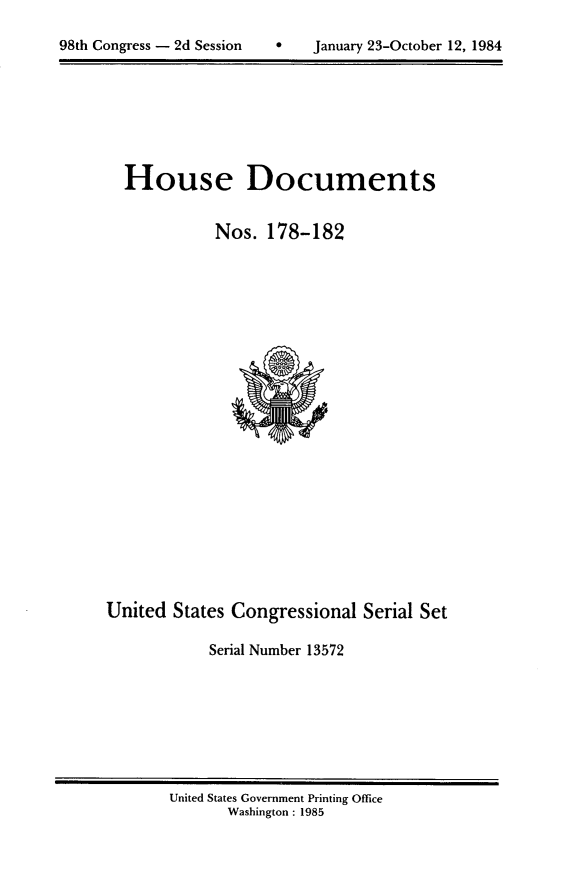 handle is hein.usccsset/usconset20497 and id is 1 raw text is: 


98th Congress - 2d Session         January 23-October 12, 1984


House Documents


           Nos. 178-182


United States Congressional Serial Set

            Serial Number 13572


United States Government Printing Office
       Washington : 1985


98th Congress - 2d Session


0   January 23-October 12, 1984


