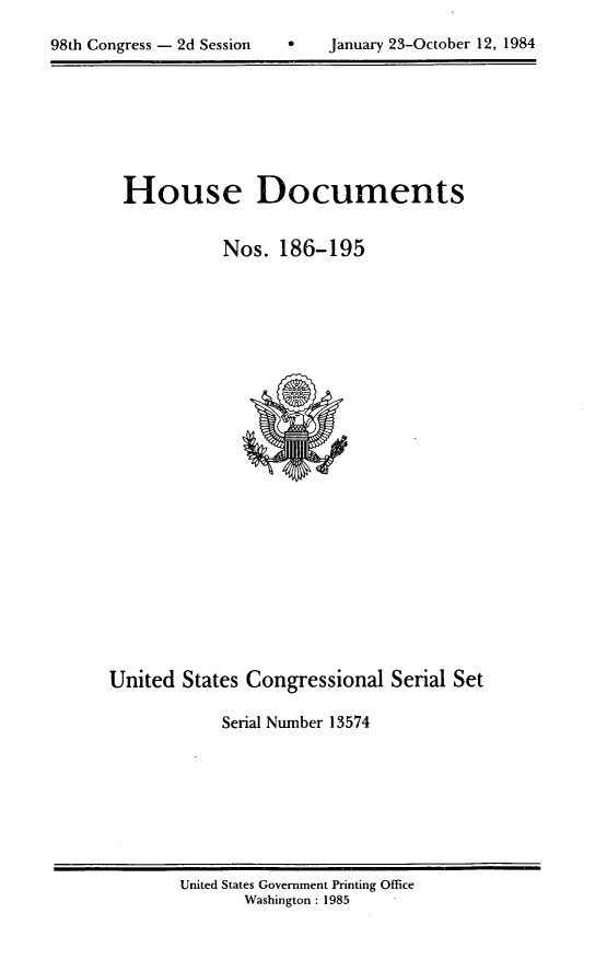 handle is hein.usccsset/usconset20499 and id is 1 raw text is: 


98th Congress - 2d Session         January 23-October 12, 1984


House Documents


           Nos. 186-195


United States Congressional Serial Set

            Serial Number 13574


United States Government Printing Office
       Washington : 1985


0   January 23-October 12, 1984


98th Congress - 2d Session


