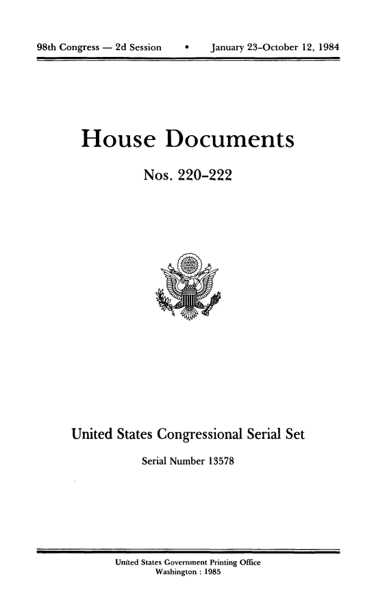handle is hein.usccsset/usconset20503 and id is 1 raw text is: 



98th Congress - 2d Session         January 23-October 12, 1984


House Documents


           Nos. 220-222


United States Congressional Serial Set

            Serial Number 13578


Unfted States Government Printing Office
       Washington : 1985


98th Congress - 2d Session


0   January 23-October 12, 1984


