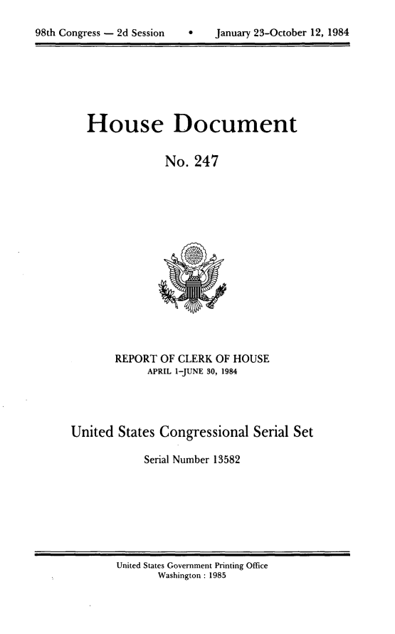 handle is hein.usccsset/usconset20507 and id is 1 raw text is: 


98th Congress - 2d Session         January 23-October 12, 1984


House Document


             No. 247


       REPORT OF CLERK OF HOUSE
             APRIL I-JUNE 30, 1984




United States Congressional Serial Set

            Serial Number 13582


United States Government Printing Office
       Washington : 1985


0   January 23-October 12, 1984


98th Congress - 2d Session


