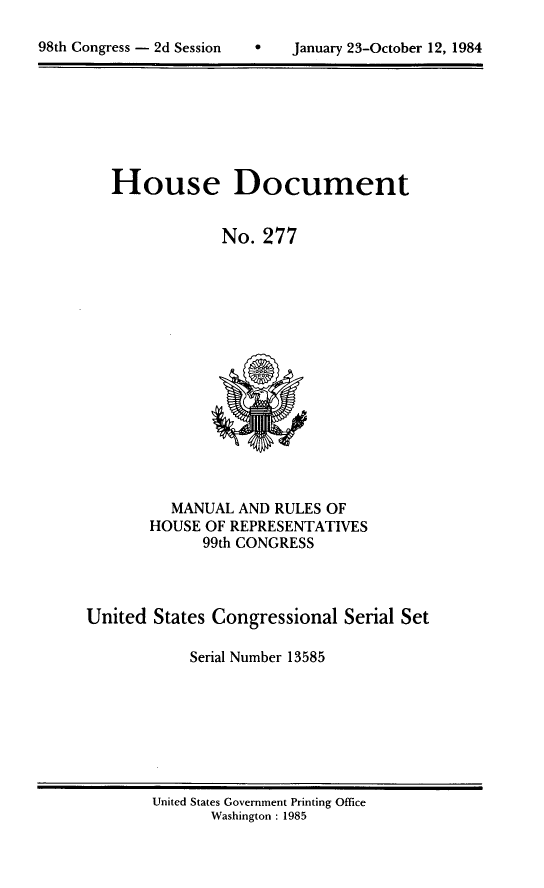 handle is hein.usccsset/usconset20510 and id is 1 raw text is: 

h   January 23-October 12, 1984


House Document


            No. 277


         MANUAL AND RULES OF
       HOUSE OF REPRESENTATIVES
             99th CONGRESS



United States Congressional Serial Set

           Serial Number 13585


United States Government Printing Office
      Washington : 1985


98th Congress - 2d Session


