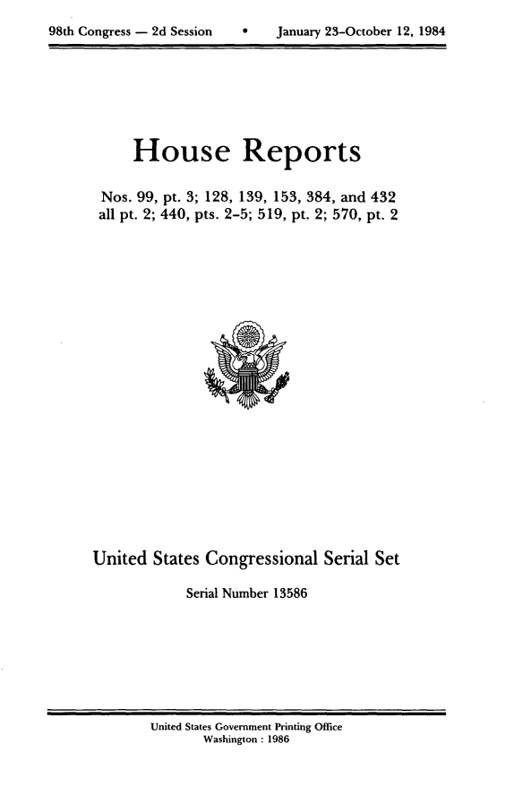 handle is hein.usccsset/usconset20511 and id is 1 raw text is: 

98th Congress - 2d Session         January 23-October 12, 1984


     House Reports


Nos. 99, pt. 3; 128, 139, 153, 384, and 432
all pt. 2; 440, pts. 2-5; 519, pt. 2; 570, pt. 2


United States Congressional Serial Set

             Serial Number 13586


United States Government Printing Office
       Washington : 1986


98th Congress - 2d Session


0    January 23-October 12, 1984


