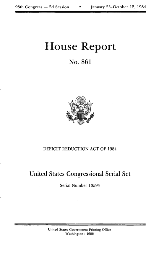 handle is hein.usccsset/usconset20519 and id is 1 raw text is: 

~8th Congress - 2d Session         January 23-October 12, 1984


House Report


          No. 861


      DEFICIT REDUCTION ACT OF 1984




United States Congressional Serial Set

            Serial Number 13594


United States Government Printing Office
       Washington : 1986


98th Congress - 2d Session


0   January 23-October 12, 1984


