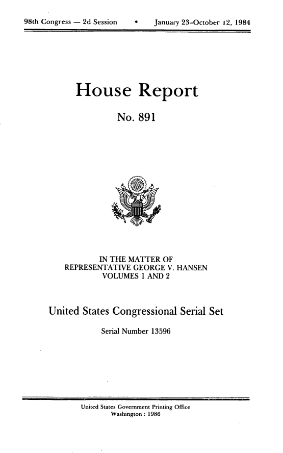 handle is hein.usccsset/usconset20521 and id is 1 raw text is: 


981h Congress - 2d Session          January 23-October 12, 1984


House Report


         No. 891


            IN THE MATTER OF
    REPRESENTATIVE GEORGE V. HANSEN
            VOLUMES I AND 2



United States Congressional Serial Set

            Serial Number 13596


United States Government Printing Office
       Washington : 1986


98th Congress - 2d Session


   January 23-October 12, 1984


