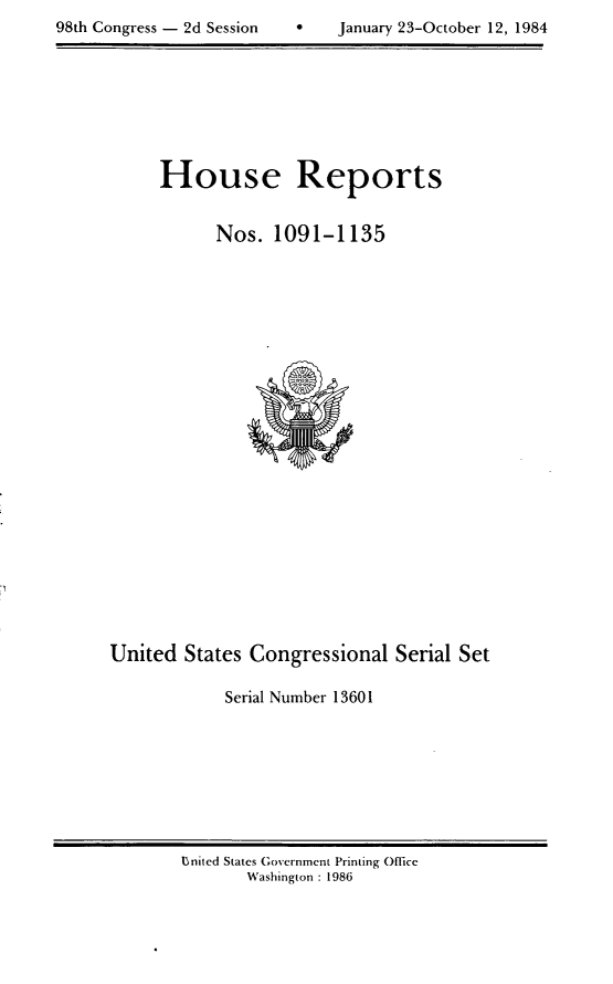 handle is hein.usccsset/usconset20526 and id is 1 raw text is: 
98th Congress - 2d Session         January 23-October 12, 1984


House Reports


      Nos. 1091-1135


United States Congressional Serial Set

             Serial Number 13601


U~nited States Government Printing Office
       Washington : 1986


98th Congress - 2d Session


0    January 23-October 12, 1984


