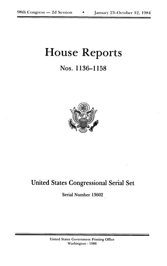 handle is hein.usccsset/usconset20527 and id is 1 raw text is: 


98th (~)ngress - 2d Session            Jantnrx' '~3 October 12, 1984


House Reports


      Nos. 1136-1158


United States Congressional Serial Set

             Serial Number 13602


United States Government Printing Office
       Washington : 1986


981h Congress - 2d SessIM)


0    jantiary 23-October 12, 1984


