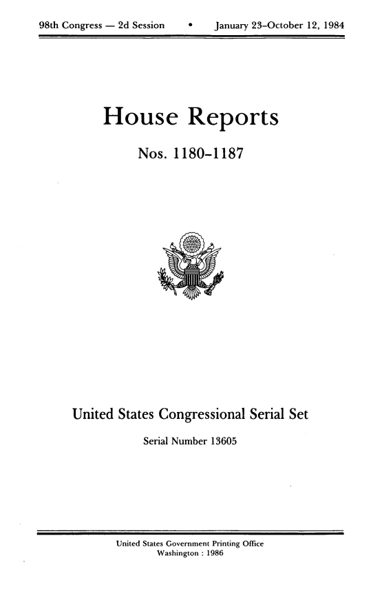 handle is hein.usccsset/usconset20530 and id is 1 raw text is: 

98th Congress - 2d Session         January 23-October 12, 1984


House Reports


      Nos. 1180-1187


United States Congressional Serial Set

             Serial Number 13605


United States Government Printing Office
       Washington : 1986


98th Congress - 2d Session


0    January 23-October 12, 1984


