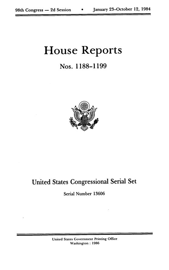 handle is hein.usccsset/usconset20531 and id is 1 raw text is: 

98th Congress - 2d Session         January 23-October 12, 1984


House Reports


      Nos. 1188-1199


United States Congressional Serial Set

             Serial Number 13606


United States Government Printing Office
       Washington : 1986


98th Congress - 2d Session


January 23-October 12, 1984



