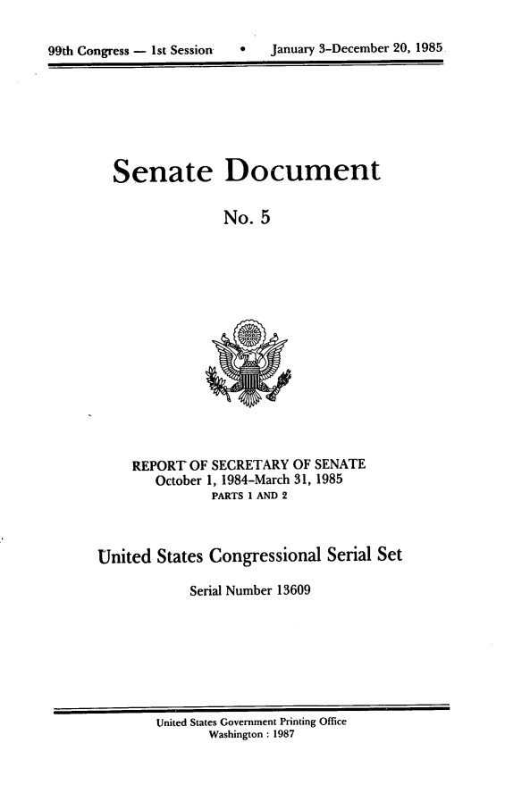 handle is hein.usccsset/usconset20534 and id is 1 raw text is: 


99th Congress - 1st Session       January 3-December 20, 1985


Senate Document

               No. 5


REPORT OF SECRETARY OF SENATE
   October 1, 1984-March 31, 1985
           PARTS 1 AND 2


United States Congressional Serial Set

            Serial Number 13609


United States Government Printing Office
       Washington : 1987


0   January 3-December 20, 1985


99th Congress - Ist Sessiorr


