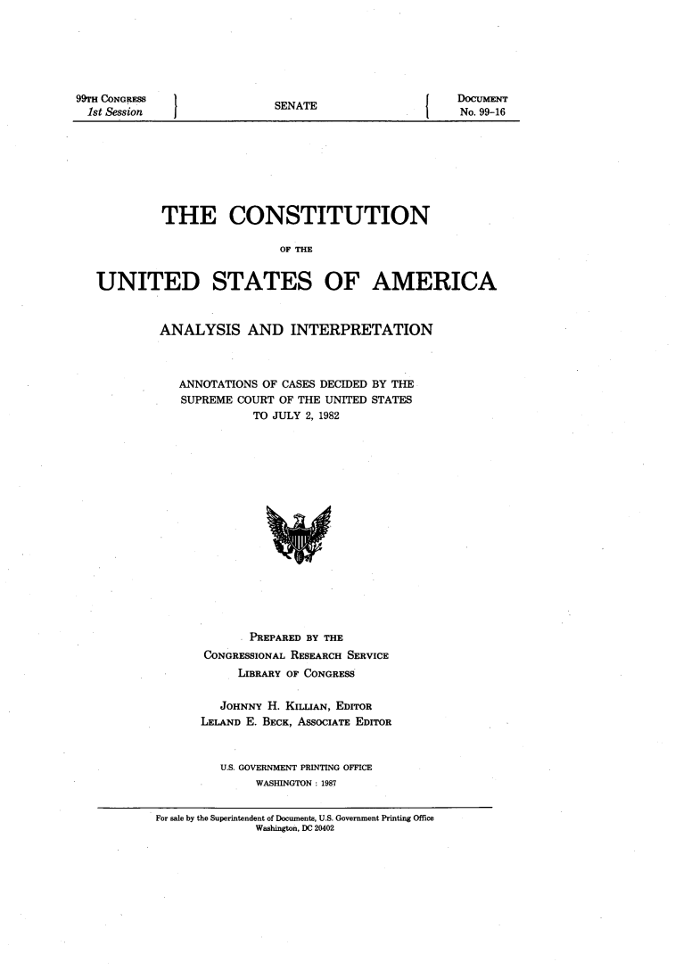 handle is hein.usccsset/usconset20536 and id is 1 raw text is: 







SENATE


No. 99-16


         THE CONSTITUTION

                          OF THE


UNITED STATES OF AMERICA


ANALYSIS AND INTERPRETATION



   ANNOTATIONS OF CASES DECIDED BY THE
   SUPREME COURT OF THE UNITED STATES
             TO JULY 2, 1982


       PREPARED BY THE
CONGRESSIONAL RESEARCH SERVICE
     LIBRARY OF CONGRESS


   JOHNNY H. KILLIAN, EDITOR
LELAND E. BECK, ASSOCIATE EDITOR



   U.S. GOVERNMENT PRINTING OFFICE
        WASHINGTON : 1987


For sale by the Superintendent of Documents, U.S. Government Printing Office
              Washington, DC 20402


99TH CONGRESS
  1st Session


