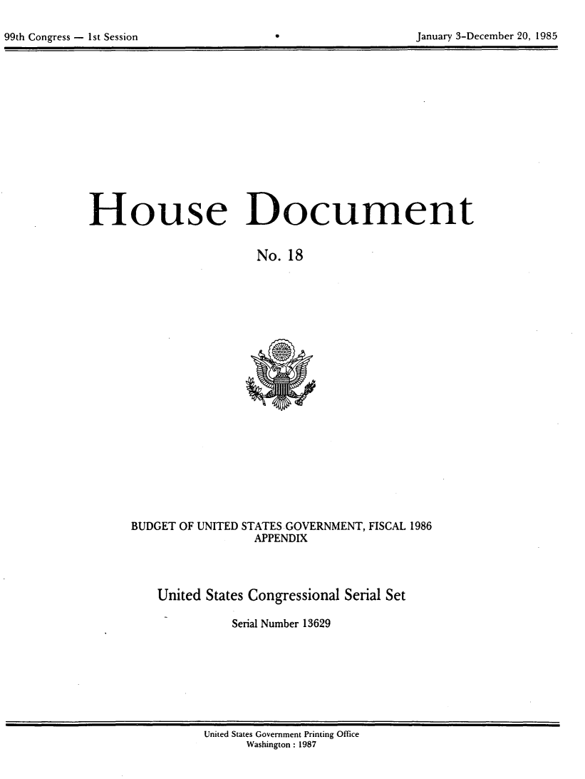 handle is hein.usccsset/usconset20554 and id is 1 raw text is: 


99th Congress - 1st Session                                 January 3-December 20, 1985


House Document


                        No. 18


BUDGET OF UNITED STATES GOVERNMENT, FISCAL 1986
                  APPENDIX


United States Congressional Serial Set

           Serial Number 13629


United States Government Printing Office
      Washington : 1987


January 3-December 20, 1985


99th Congress - Ist Session


