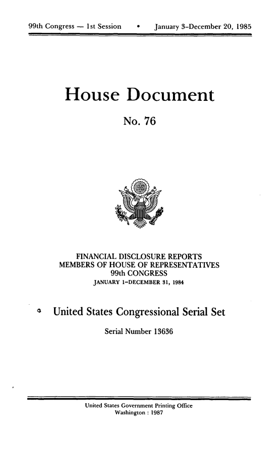 handle is hein.usccsset/usconset20561 and id is 1 raw text is: 


99th Congress - 1st Session       January 3-December 20, 1985


House Document


              No. 76


     FINANCIAL DISCLOSURE REPORTS
 MEMBERS OF HOUSE OF REPRESENTATIVES
             99th CONGRESS
         JANUARY I-DECEMBER 31, 1984


United States Congressional Serial Set

            Serial Number 13636


United States Government Printing Office
       Washington : 1987


99th Congress - Ist Session


0   January 3-December 20, 1985


