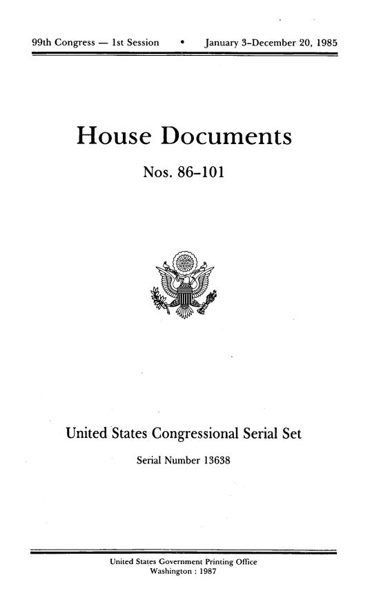 handle is hein.usccsset/usconset20562 and id is 1 raw text is: 



99th Congress - 1st Session       January 3-December 20, 1985


House Documents


           Nos. 86-101


United States Congressional Serial Set

            Serial Number 13638


United States Government Printing Office
       Washington : 1987


99th Congress - Ist Session


0   January 3-December 20, 1985


