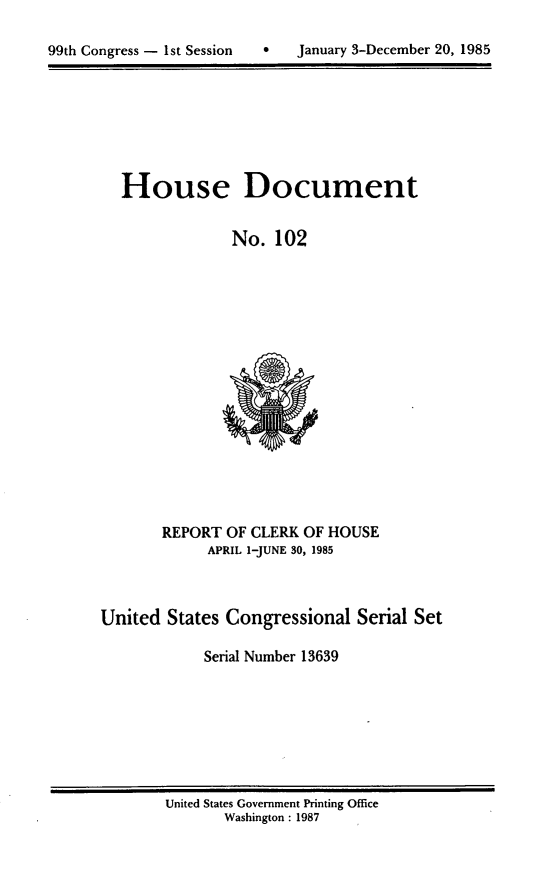 handle is hein.usccsset/usconset20563 and id is 1 raw text is: 


99th Congress - 1st Session       January 3-December 20, 1985


House Document


             No. 102


       REPORT OF CLERK OF HOUSE
             APRIL 1-JUNE 30, 1985



United States Congressional Serial Set

            Serial Number 13639


United States Government Printing Office
       Washington : 1987


99th Congress - Ist Session


0   January 3-December 20, 1985


