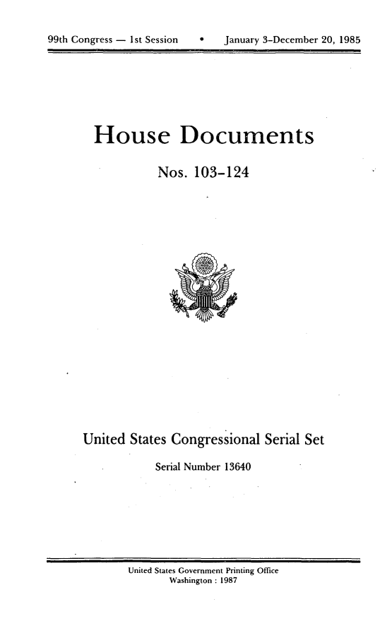 handle is hein.usccsset/usconset20564 and id is 1 raw text is: 

h   January 3-December 20, 1985


House Documents

          Nos. 103-124


United States Congressional Serial Set

            Serial Number 13640


United States Government Printing Office
       Washington : 1987


99th Congress - 1st Session


