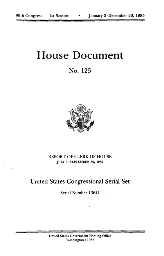 handle is hein.usccsset/usconset20565 and id is 1 raw text is: 


99th Congress - 1st Session       January 3-December 20, 1985


House Document


             No. 125


       REPORT OF CLERK OF HOUSE
           JULY 1-SEPTEMBER 30, 1985



United States Congressional Serial Set

            Serial Number 13641


United States Government Printing Office
       Washington : 1987


a   January 3-December 20, 1985


99th Congress - Ist Session


