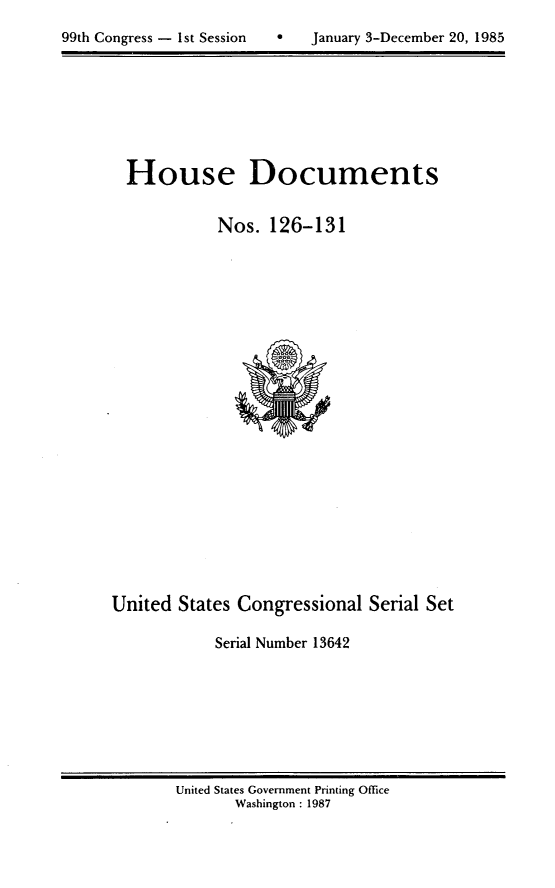 handle is hein.usccsset/usconset20566 and id is 1 raw text is: 

99th Congress - 1st Session        January 3-December 20, 1985


House Documents

           Nos. 126-131


United States Congressional Serial Set

            Serial Number 13642


United States Government Printing Office
       Washington : 1987


99th Congress - I st Session


0   January 3-December 20, 1985


