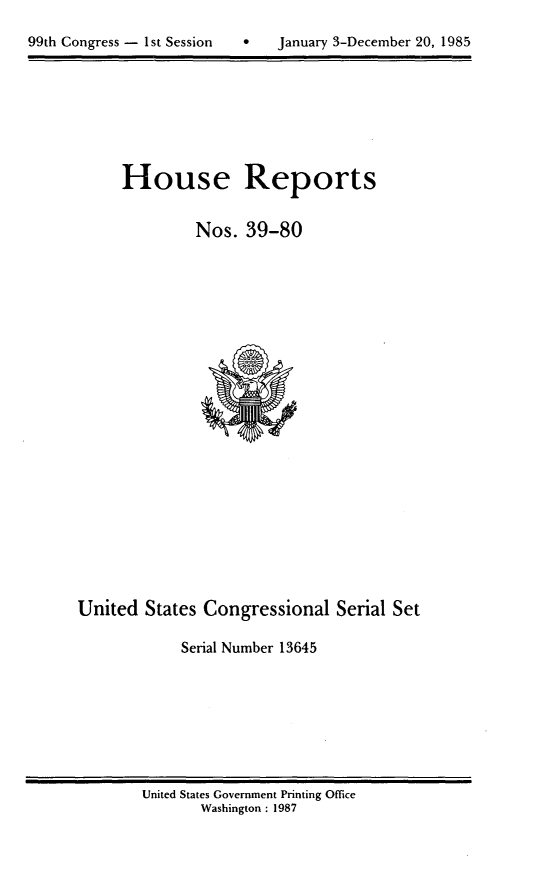 handle is hein.usccsset/usconset20569 and id is 1 raw text is: 

99th Congress - 1st Session        January 3-December 20, 1985


House Reports

         Nos. 39-80


United States Congressional Serial Set

             Serial Number 13645


United States Government Printing Office
       Washington : 1987


99th Congress - I st Session


0   January 3-December 20, 1985


