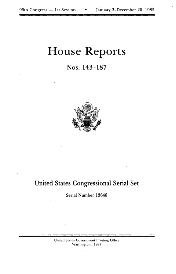 handle is hein.usccsset/usconset20572 and id is 1 raw text is: 

99th Congress - 1st Session        January 3-December 20, 1985


House Reports


        Nos. 143-187


United States Congressional Serial Set

            Serial Number 13648


United States Government Printing Office
       Washington : 1987


January 3-December 20, 1985


99th Congress - Ist Session


