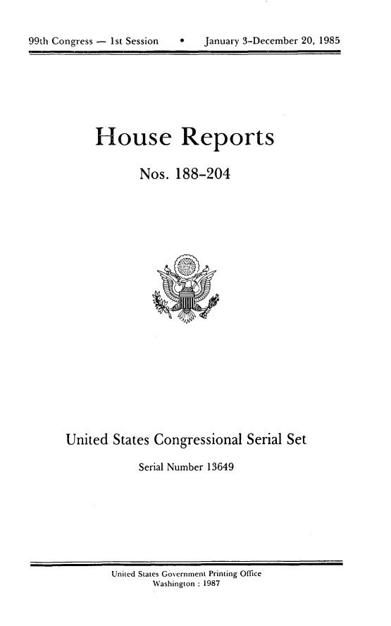 handle is hein.usccsset/usconset20573 and id is 1 raw text is: 


99th Congress - 1st Session        January 3-December 20, 1985


House Reports

        Nos. 188-204


United States Congressional Serial Set

             Serial Number 13649


United States Government Printing Office
       Washington : 1987


99th Congress - I st Session


0   January 3-December 20, 1985


