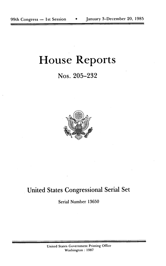 handle is hein.usccsset/usconset20574 and id is 1 raw text is: 



99th Congress - 1s~ Session        January 3-December 20, 1985


House Reports


        Nos. 205-232


United States Congressional Serial Set

            Serial Number 13650


United States Government Printing Office
       Washington : 1987


99th Congress - I st Session


0   January 3-December 20, 1985


